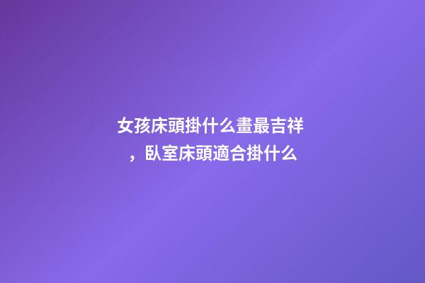 女孩床頭掛什么畫最吉祥，臥室床頭適合掛什么